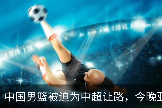 中国男篮被迫为中超让路，今晚亚运会半决赛死磕日本，CCTV5+直播